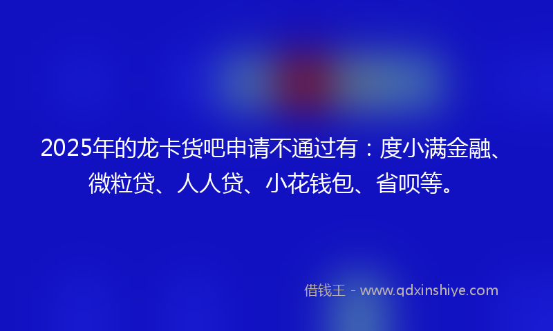 2025年的龙卡货吧申请不通过有：度小满金融、微粒贷、人人贷、小花钱包、省呗等。