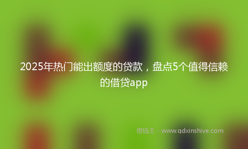 2025年热门能出额度的贷款，盘点5个值得信赖的借贷app