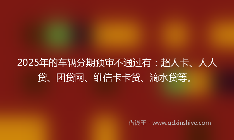 2025年的车辆分期预审不通过有：超人卡、人人贷、团贷网、维信卡卡贷、滴水贷等。