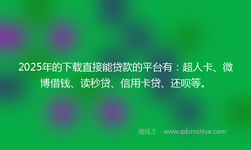 2025年的下载直接能贷款的平台有：超人卡、微博借钱、读秒贷、信用卡贷、还呗等。