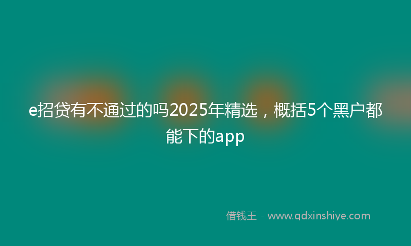e招贷有不通过的吗2025年精选，概括5个黑户都能下的app