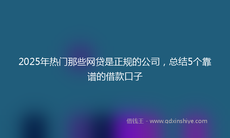 2025年热门那些网贷是正规的公司，总结5个靠谱的借款口子