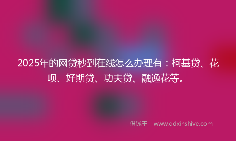 2025年的网贷秒到在线怎么办理有：柯基贷、花呗、好期贷、功夫贷、融逸花等。