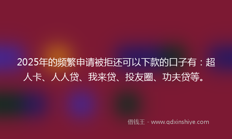 2025年的频繁申请被拒还可以下款的口子有：超人卡、人人贷、我来贷、投友圈、功夫贷等。