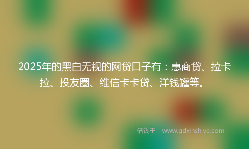 2025年的黑白无视的网贷口子有：惠商贷、拉卡拉、投友圈、维信卡卡贷、洋钱罐等。