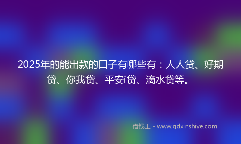 2025年的能出款的口子有哪些有:人人贷、好期贷、你我贷、平安i贷、滴水贷等。