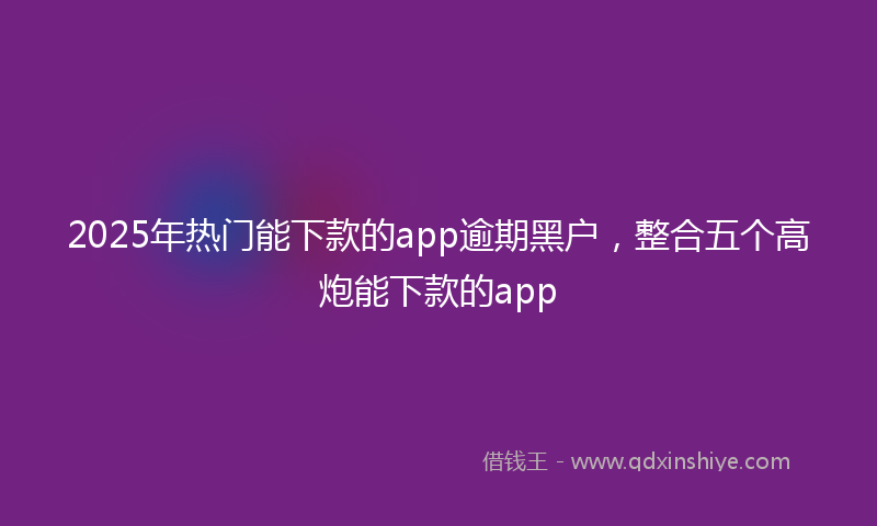 2025年热门能下款的app逾期黑户，整合五个高炮能下款的app
