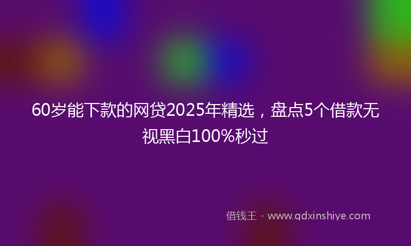 60岁能下款的网贷2025年精选，盘点5个借款无视黑白100%秒过