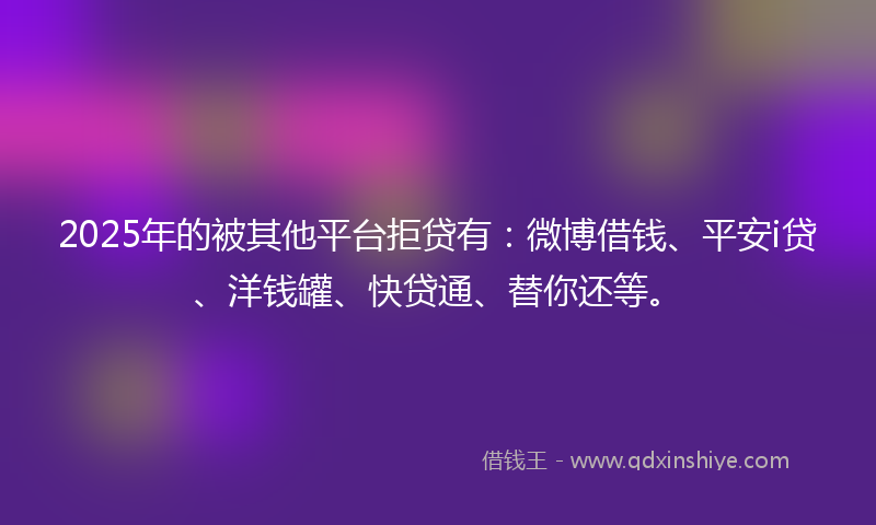 2025年的被其他平台拒贷有：微博借钱、平安i贷、洋钱罐、快贷通、替你还等。