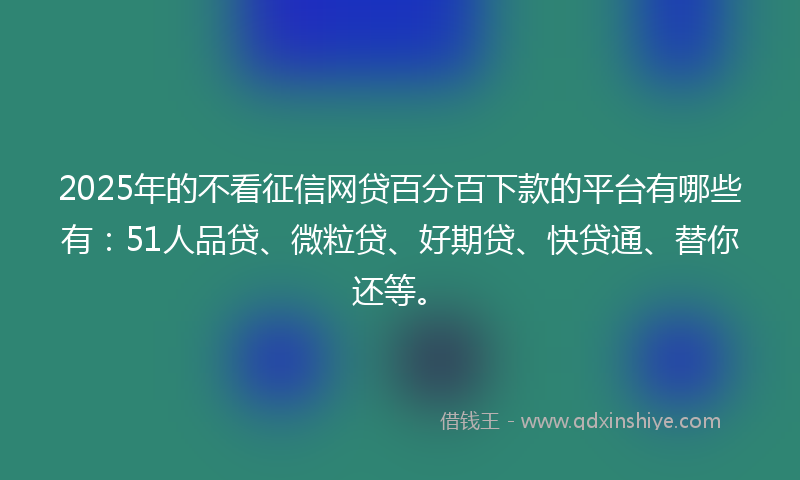 2025年的不看征信网贷百分百下款的平台有哪些有：51人品贷、微粒贷、好期贷、快贷通、替你还等。