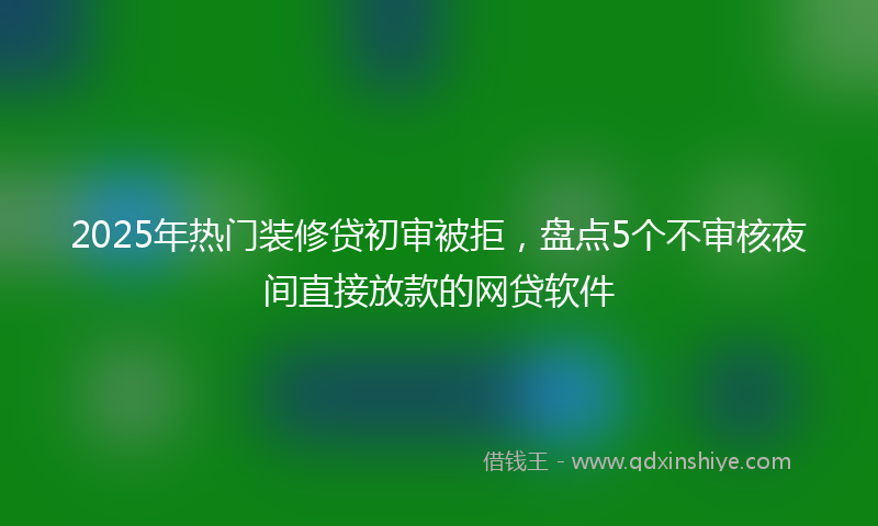 2025年热门装修贷初审被拒，盘点5个不审核夜间直接放款的网贷软件