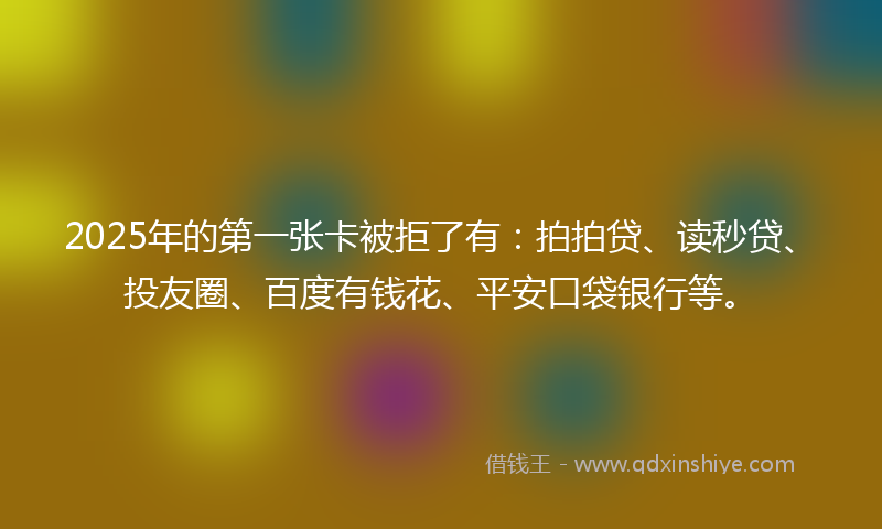 2025年的第一张卡被拒了有：拍拍贷、读秒贷、投友圈、百度有钱花、平安口袋银行等。