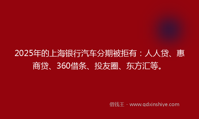2025年的上海银行汽车分期被拒有：人人贷、惠商贷、360借条、投友圈、东方汇等。
