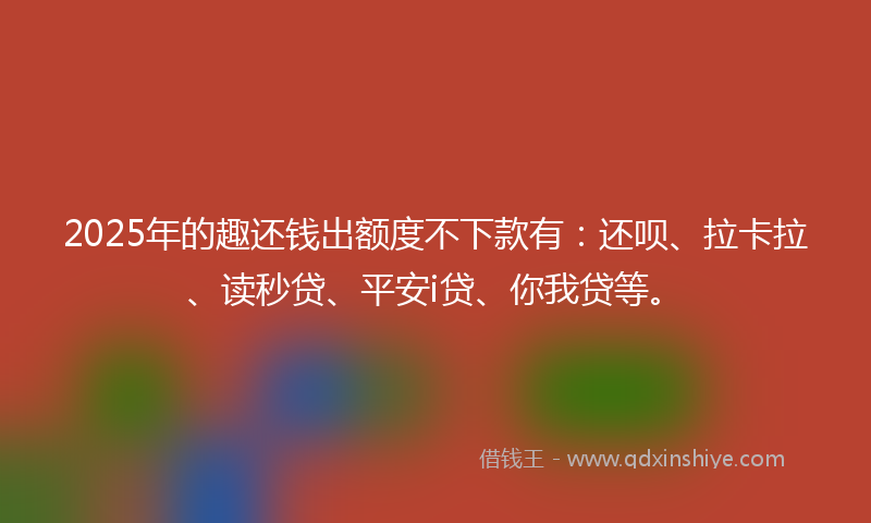 2025年的趣还钱出额度不下款有：还呗、拉卡拉、读秒贷、平安i贷、你我贷等。