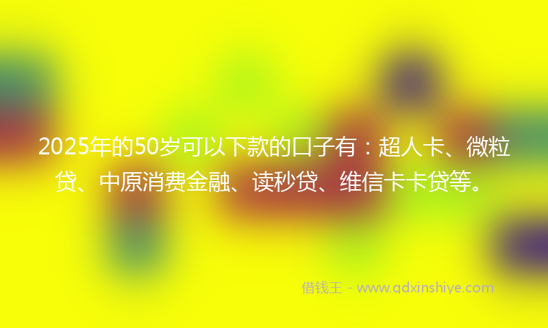 2025年的50岁可以下款的口子有：超人卡、微粒贷、中原消费金融、读秒贷、维信卡卡贷等。