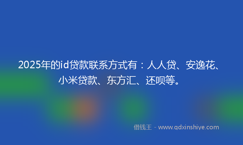 2025年的id贷款联系方式有:人人贷、安逸花、小米贷款、东方汇、还呗等。