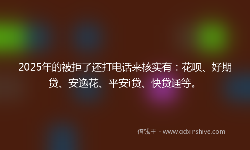 2025年的被拒了还打电话来核实有：花呗、好期贷、安逸花、平安i贷、快贷通等。