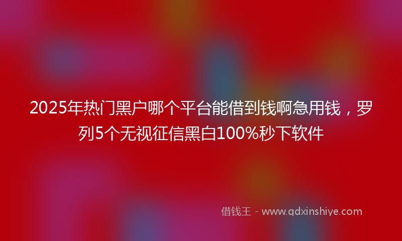 2025年热门黑户哪个平台能借到钱啊急用钱,罗列5个无视征信黑白100%秒下软件