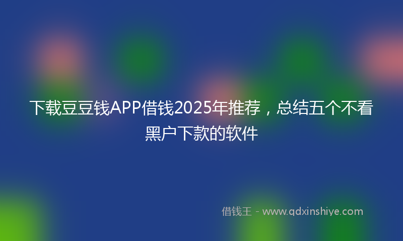 下载豆豆钱APP借钱2025年推荐，总结五个不看黑户下款的软件