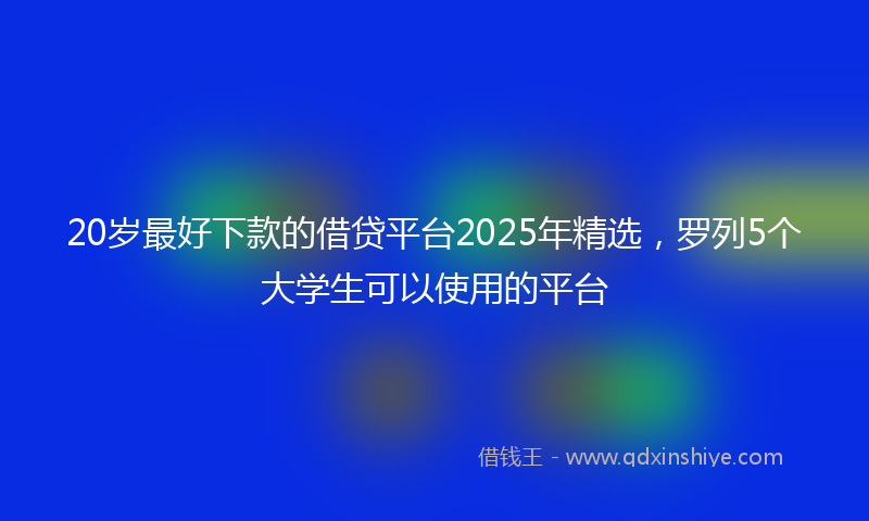 20岁最好下款的借贷平台2025年精选，罗列5个大学生可以使用的平台