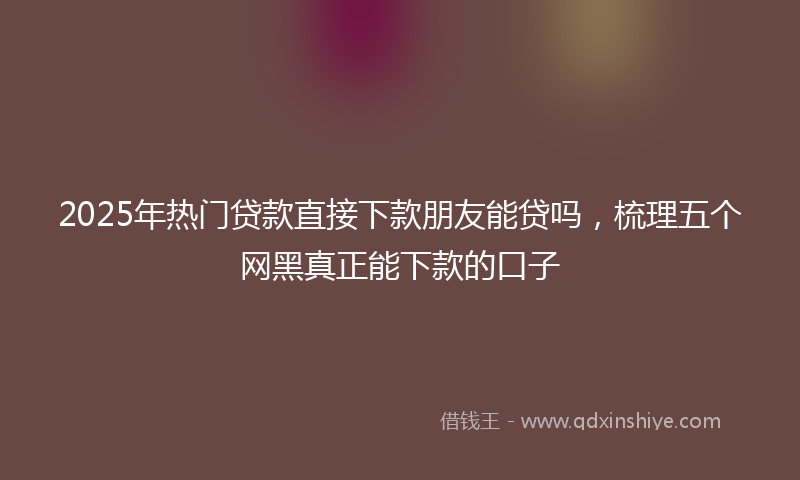 2025年热门贷款直接下款朋友能贷吗，梳理五个网黑真正能下款的口子