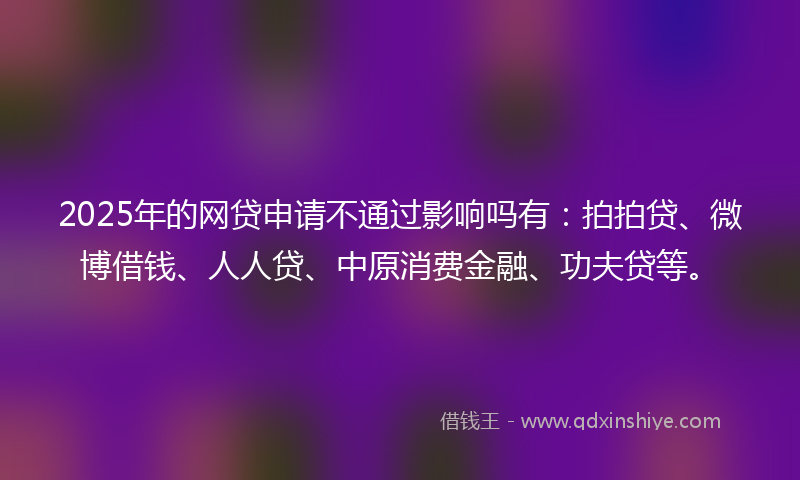 2025年的网贷申请不通过影响吗有：拍拍贷、微博借钱、人人贷、中原消费金融、功夫贷等。