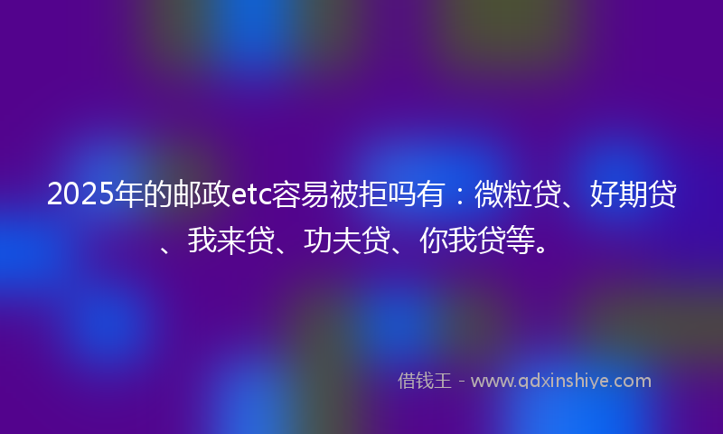2025年的邮政etc容易被拒吗有：微粒贷、好期贷、我来贷、功夫贷、你我贷等。