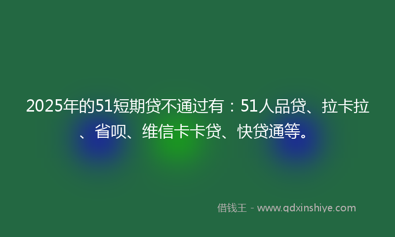 2025年的51短期贷不通过有：51人品贷、拉卡拉、省呗、维信卡卡贷、快贷通等。