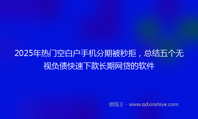 2025年热门空白户手机分期被秒拒，总结五个无视负债快速下款长期网贷的软件