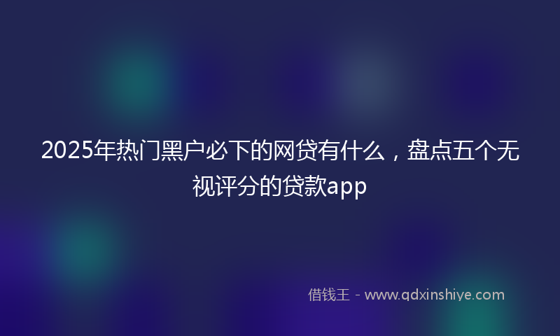 2025年热门黑户必下的网贷有什么，盘点五个无视评分的贷款app