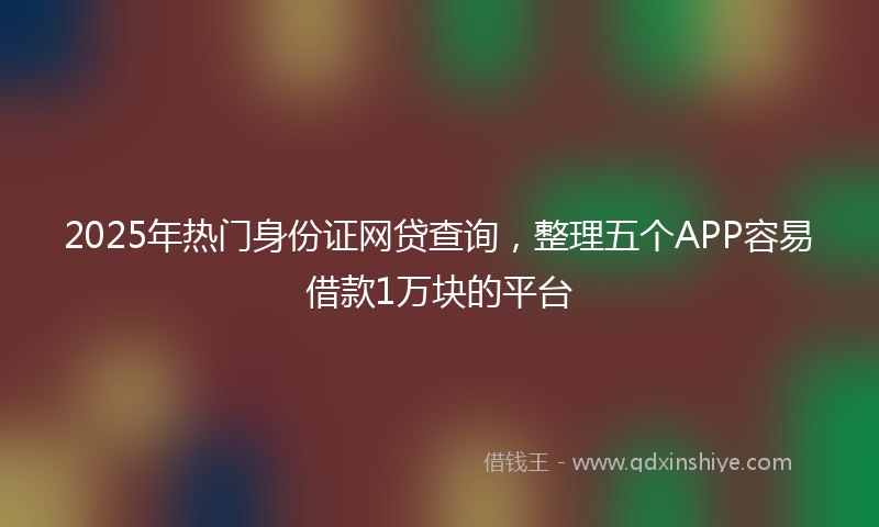 2025年热门身份证网贷查询，整理五个APP容易借款1万块的平台