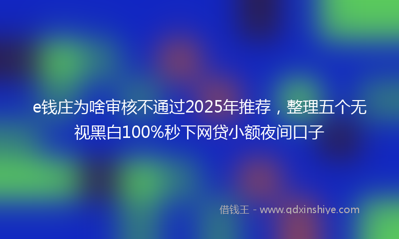 e钱庄为啥审核不通过2025年推荐，整理五个无视黑白100%秒下网贷小额夜间口子