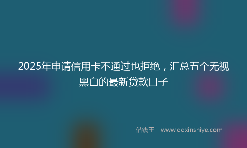 2025年申请信用卡不通过也拒绝，汇总五个无视黑白的最新贷款口子