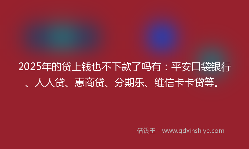 2025年的贷上钱也不下款了吗有：平安口袋银行、人人贷、惠商贷、分期乐、维信卡卡贷等。