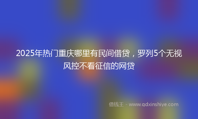 2025年热门重庆哪里有民间借贷，罗列5个无视风控不看征信的网贷