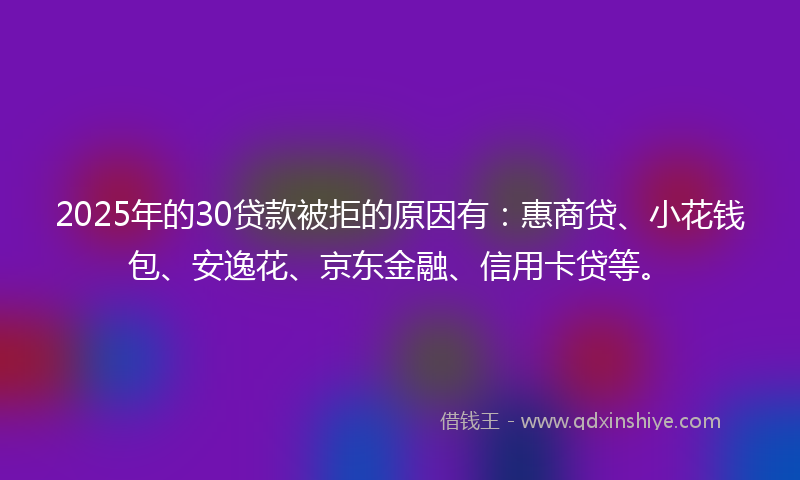 2025年的30贷款被拒的原因有：惠商贷、小花钱包、安逸花、京东金融、信用卡贷等。