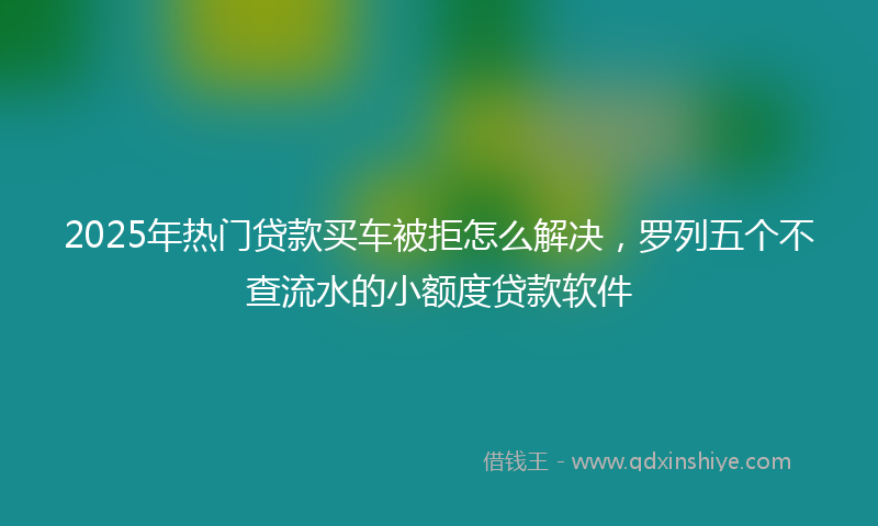 2025年热门贷款买车被拒怎么解决，罗列五个不查流水的小额度贷款软件