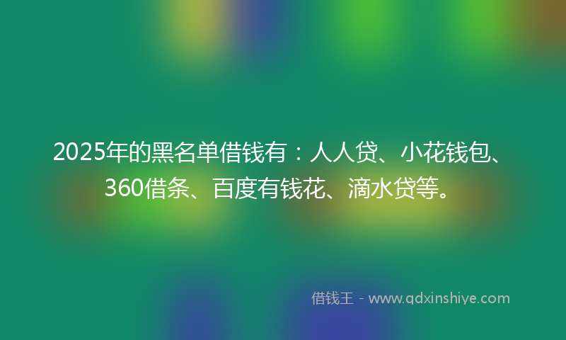 2025年的黑名单借钱有：人人贷、小花钱包、360借条、百度有钱花、滴水贷等。
