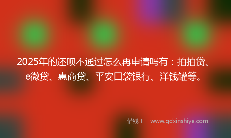 2025年的还呗不通过怎么再申请吗有：拍拍贷、e微贷、惠商贷、平安口袋银行、洋钱罐等。