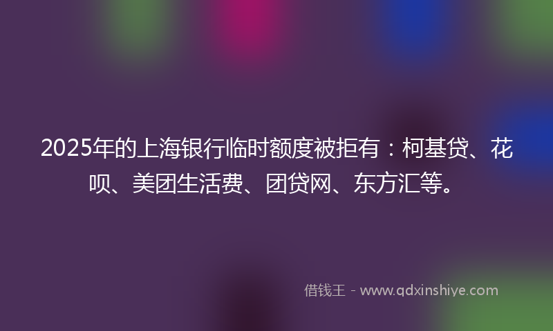 2025年的上海银行临时额度被拒有：柯基贷、花呗、美团生活费、团贷网、东方汇等。