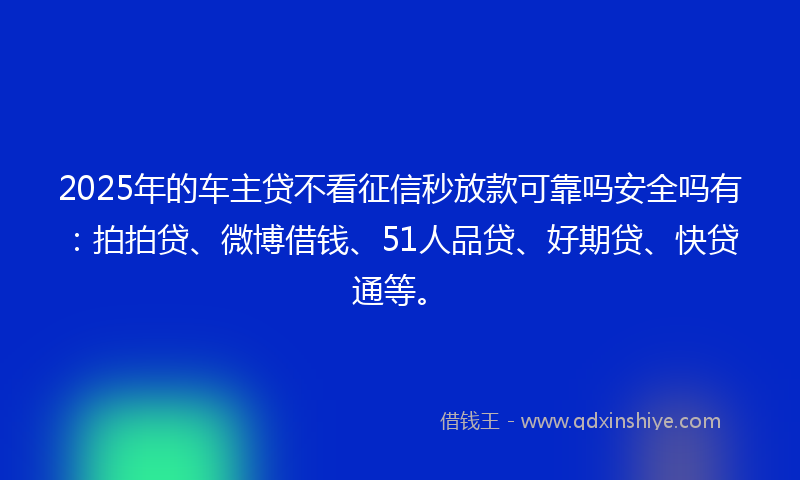 2025年的车主贷不看征信秒放款可靠吗安全吗有：拍拍贷、微博借钱、51人品贷、好期贷、快贷通等。