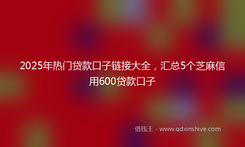 2025年热门贷款口子链接大全，汇总5个芝麻信用600贷款口子