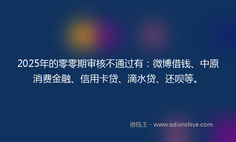 2025年的零零期审核不通过有：微博借钱、中原消费金融、信用卡贷、滴水贷、还呗等。