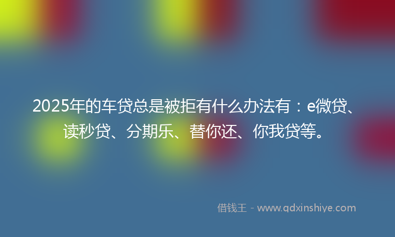 2025年的车贷总是被拒有什么办法有：e微贷、读秒贷、分期乐、替你还、你我贷等。
