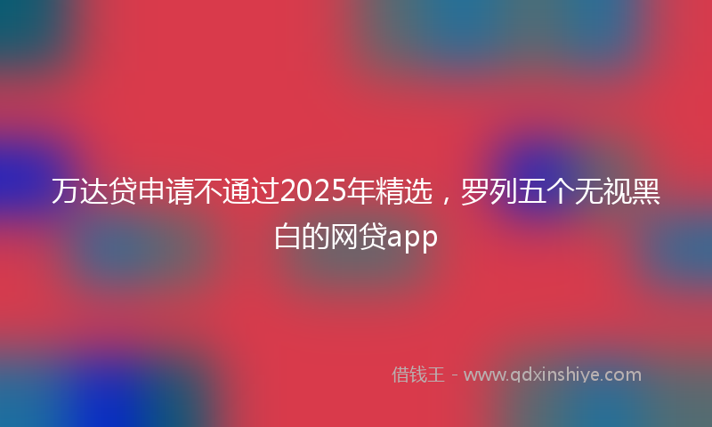 万达贷申请不通过2025年精选，罗列五个无视黑白的网贷app