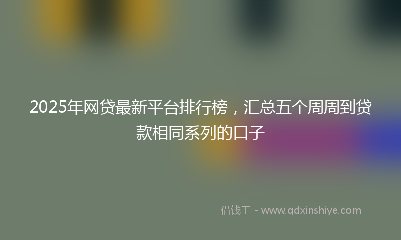 2025年网贷最新平台排行榜，汇总五个周周到贷款相同系列的口子