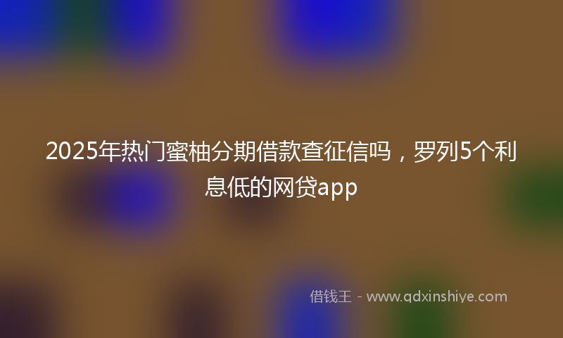 2025年热门蜜柚分期借款查征信吗，罗列5个利息低的网贷app