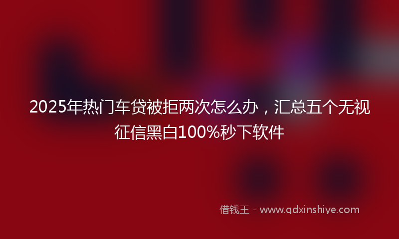 2025年热门车贷被拒两次怎么办，汇总五个无视征信黑白100%秒下软件