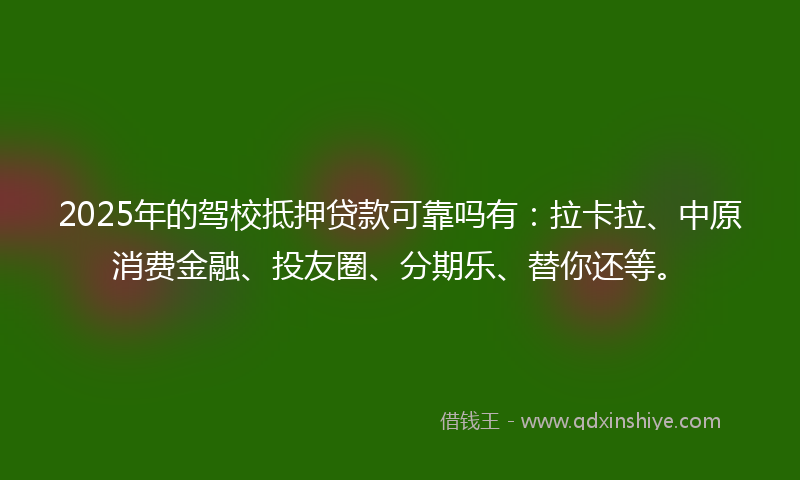 2025年的驾校抵押贷款可靠吗有：拉卡拉、中原消费金融、投友圈、分期乐、替你还等。