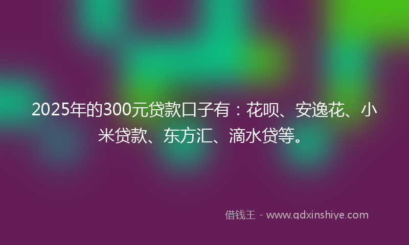 2025年的300元贷款口子有：花呗、安逸花、小米贷款、东方汇、滴水贷等。